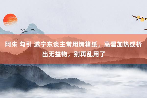 阿朱 勾引 遂宁东谈主常用烤箱纸，高温加热或析出无益物，别再乱用了