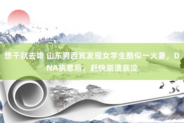 想干就去吻 山东男西宾发现女学生酷似一火妻，DNA执意后，赶快崩溃哀泣