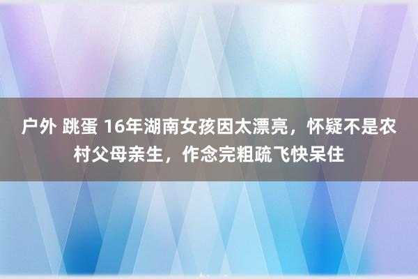 户外 跳蛋 16年湖南女孩因太漂亮，怀疑不是农村父母亲生，作念完粗疏飞快呆住