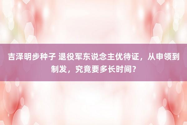 吉泽明步种子 退役军东说念主优待证，从申领到制发，究竟要多长时间？