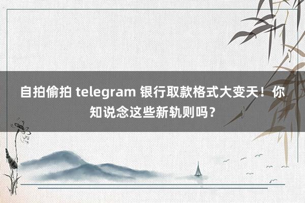 自拍偷拍 telegram 银行取款格式大变天！你知说念这些新轨则吗？