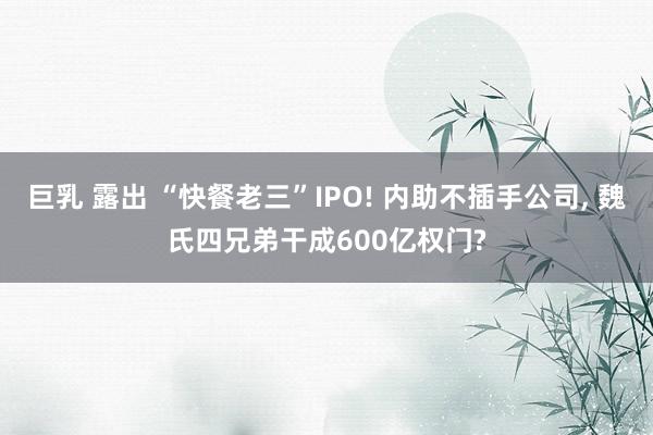 巨乳 露出 “快餐老三”IPO! 内助不插手公司， 魏氏四兄弟干成600亿权门?
