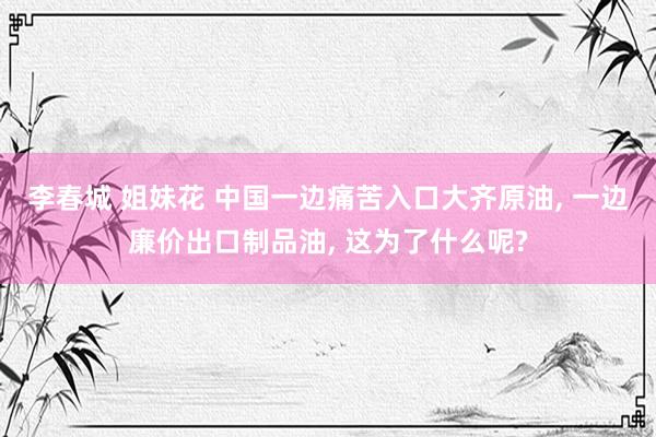 李春城 姐妹花 中国一边痛苦入口大齐原油， 一边廉价出口制品油， 这为了什么呢?