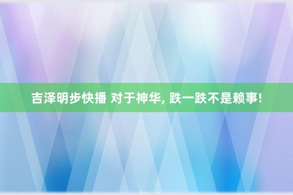 吉泽明步快播 对于神华， 跌一跌不是赖事!