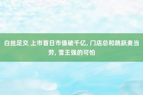 白丝足交 上市首日市值破千亿， 门店总和跳跃麦当劳， 雪王强的可怕