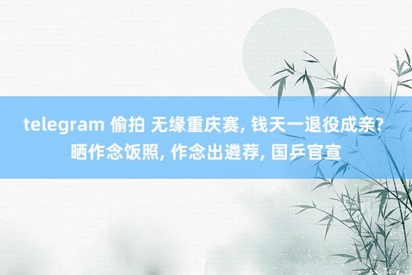telegram 偷拍 无缘重庆赛， 钱天一退役成亲? 晒作念饭照， 作念出遴荐， 国乒官宣