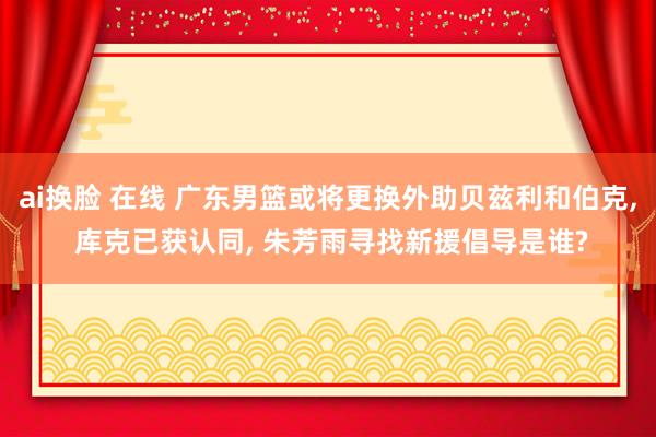 ai换脸 在线 广东男篮或将更换外助贝兹利和伯克， 库克已获认同， 朱芳雨寻找新援倡导是谁?