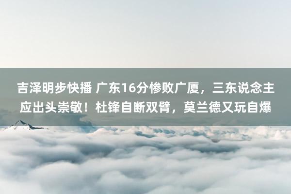 吉泽明步快播 广东16分惨败广厦，三东说念主应出头崇敬！杜锋自断双臂，莫兰德又玩自爆