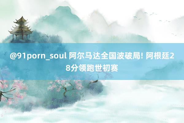 @91porn_soul 阿尔马达全国波破局! 阿根廷28分领跑世初赛