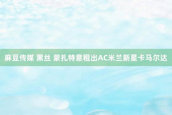 麻豆传媒 黑丝 蒙扎特意租出AC米兰新星卡马尔达