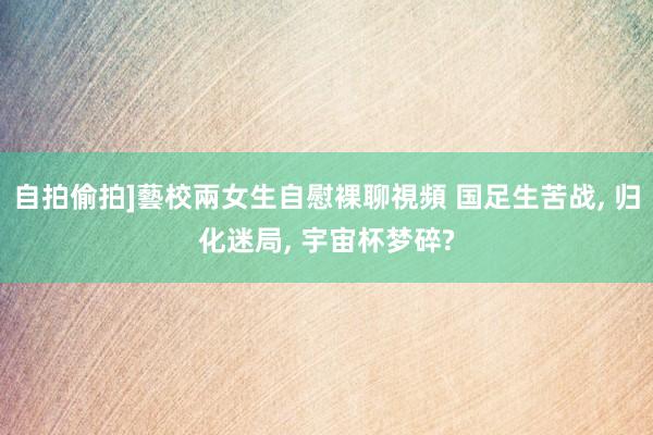 自拍偷拍]藝校兩女生自慰裸聊視頻 国足生苦战， 归化迷局， 宇宙杯梦碎?
