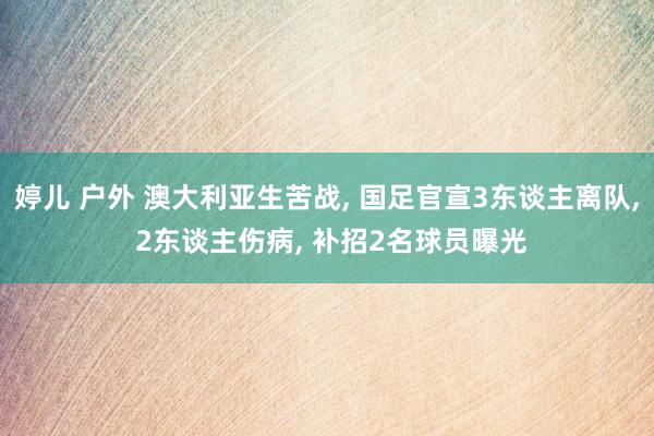 婷儿 户外 澳大利亚生苦战， 国足官宣3东谈主离队， 2东谈主伤病， 补招2名球员曝光
