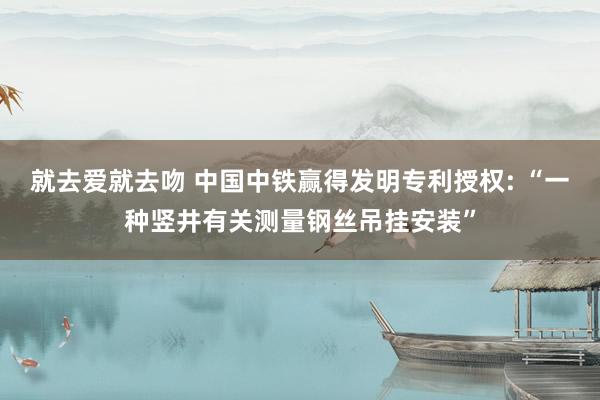 就去爱就去吻 中国中铁赢得发明专利授权: “一种竖井有关测量钢丝吊挂安装”