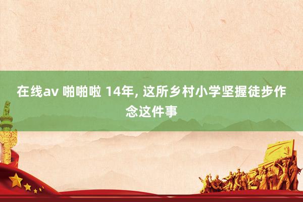 在线av 啪啪啦 14年， 这所乡村小学坚握徒步作念这件事