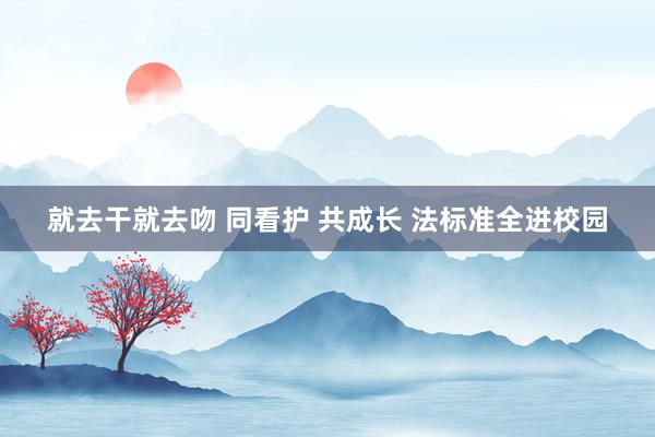 就去干就去吻 同看护 共成长 法标准全进校园