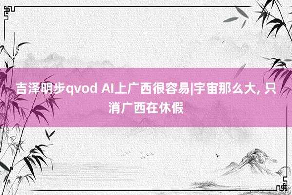 吉泽明步qvod AI上广西很容易|宇宙那么大， 只消广西在休假