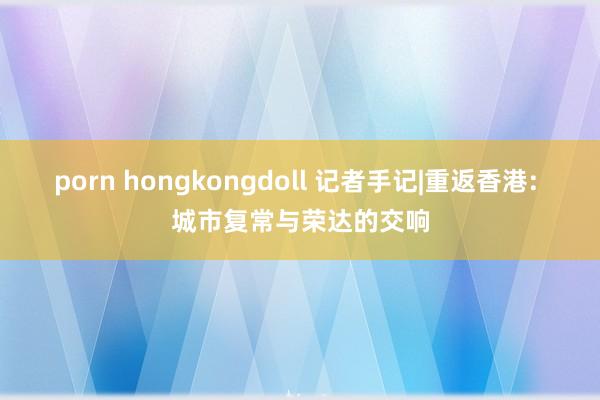 porn hongkongdoll 记者手记|重返香港: 城市复常与荣达的交响