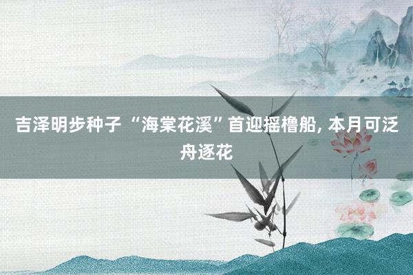 吉泽明步种子 “海棠花溪”首迎摇橹船， 本月可泛舟逐花