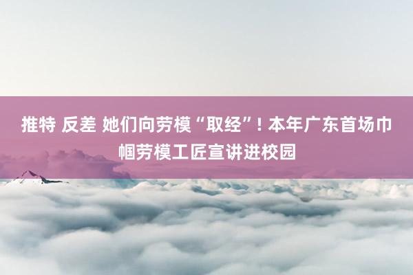 推特 反差 她们向劳模“取经”! 本年广东首场巾帼劳模工匠宣讲进校园