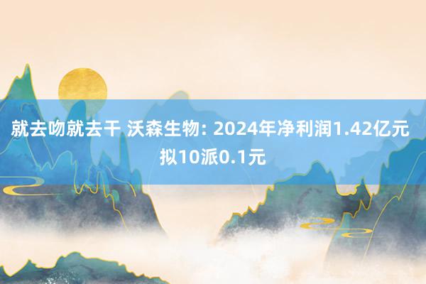 就去吻就去干 沃森生物: 2024年净利润1.42亿元 拟10派0.1元