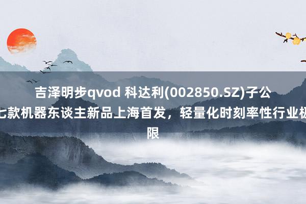 吉泽明步qvod 科达利(002850.SZ)子公司七款机器东谈主新品上海首发，轻量化时刻率性行业极限