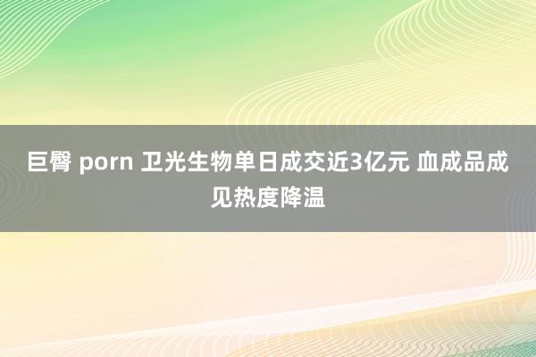 巨臀 porn 卫光生物单日成交近3亿元 血成品成见热度降温