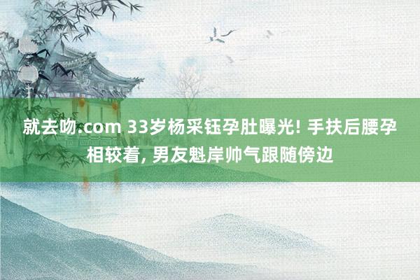 就去吻.com 33岁杨采钰孕肚曝光! 手扶后腰孕相较着， 男友魁岸帅气跟随傍边
