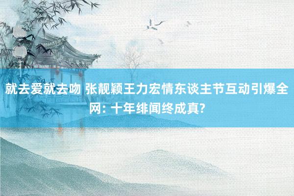 就去爱就去吻 张靓颖王力宏情东谈主节互动引爆全网: 十年绯闻终成真?