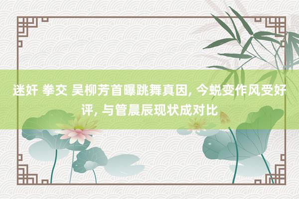 迷奸 拳交 吴柳芳首曝跳舞真因， 今蜕变作风受好评， 与管晨辰现状成对比