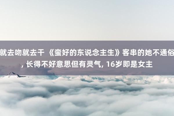 就去吻就去干 《蛮好的东说念主生》客串的她不通俗， 长得不好意思但有灵气， 16岁即是女主