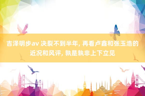 吉泽明步av 决裂不到半年， 再看卢鑫和张玉浩的近况和风评， 孰是孰非上下立见