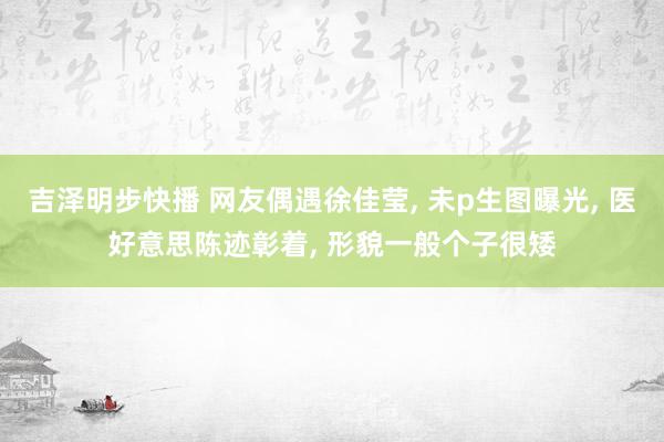 吉泽明步快播 网友偶遇徐佳莹， 未p生图曝光， 医好意思陈迹彰着， 形貌一般个子很矮