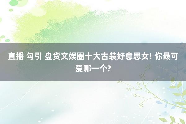 直播 勾引 盘货文娱圈十大古装好意思女! 你最可爱哪一个?