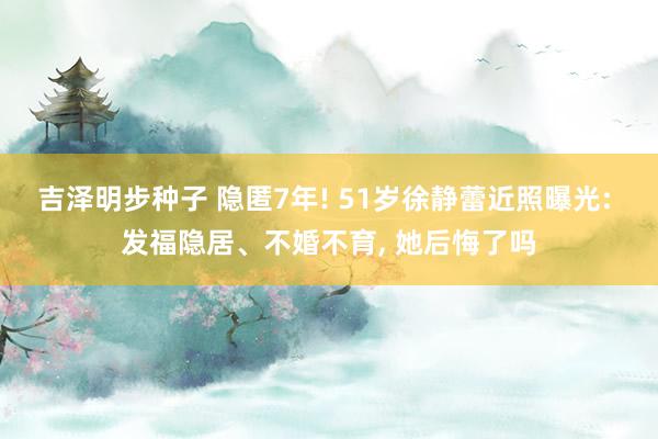 吉泽明步种子 隐匿7年! 51岁徐静蕾近照曝光: 发福隐居、不婚不育， 她后悔了吗