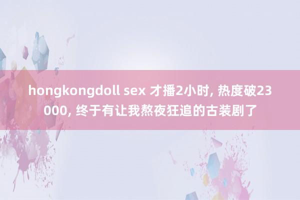 hongkongdoll sex 才播2小时， 热度破23000， 终于有让我熬夜狂追的古装剧了