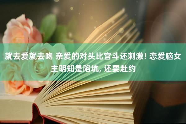 就去爱就去吻 亲爱的对头比宫斗还刺激! 恋爱脑女主明知是陷坑， 还要赴约