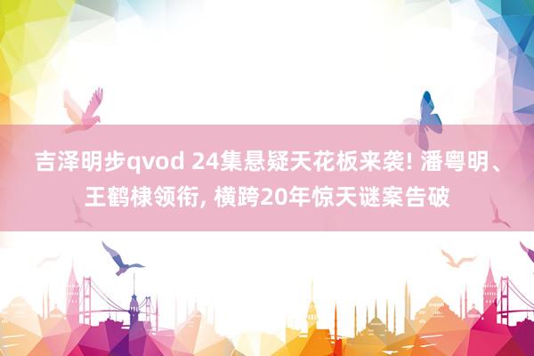 吉泽明步qvod 24集悬疑天花板来袭! 潘粤明、王鹤棣领衔， 横跨20年惊天谜案告破