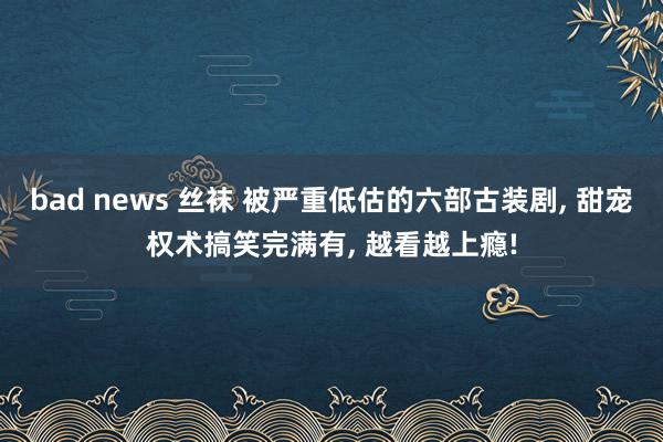 bad news 丝袜 被严重低估的六部古装剧， 甜宠权术搞笑完满有， 越看越上瘾!