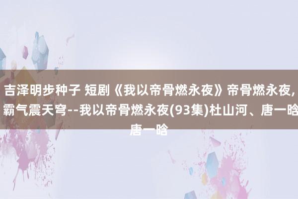 吉泽明步种子 短剧《我以帝骨燃永夜》帝骨燃永夜， 霸气震天穹--我以帝骨燃永夜(93集)杜山河、唐一晗