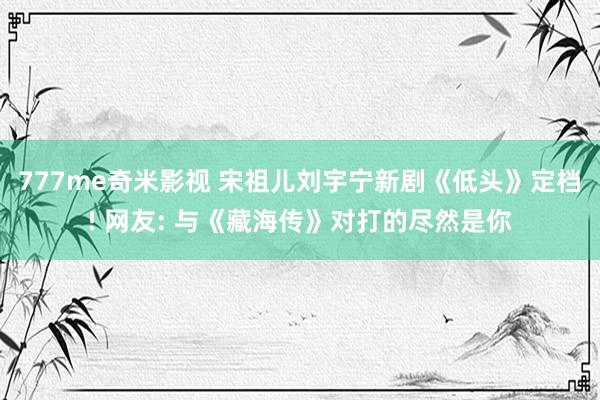 777me奇米影视 宋祖儿刘宇宁新剧《低头》定档! 网友: 与《藏海传》对打的尽然是你