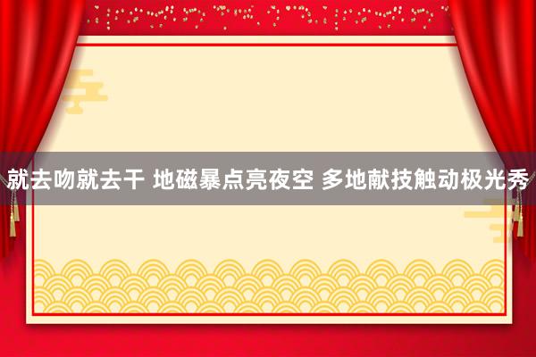 就去吻就去干 地磁暴点亮夜空 多地献技触动极光秀