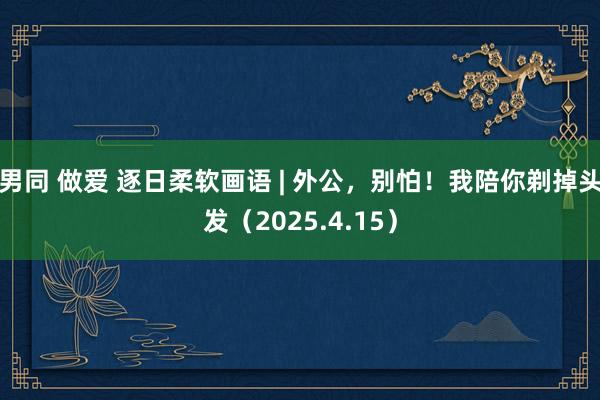 男同 做爱 逐日柔软画语 | 外公，别怕！我陪你剃掉头发（2025.4.15）