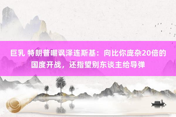 巨乳 特朗普嘲讽泽连斯基：向比你庞杂20倍的国度开战，还指望别东谈主给导弹