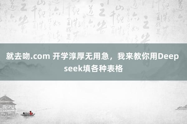 就去吻.com 开学淳厚无用急，我来教你用Deep seek填各种表格