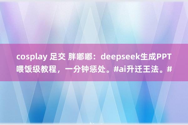 cosplay 足交 胖嘟嘟：deepseek生成PPT喂饭级教程，一分钟惩处。#ai升迁王法。#