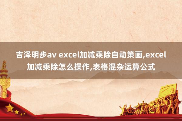 吉泽明步av excel加减乘除自动策画，excel加减乘除怎么操作，表格混杂运算公式
