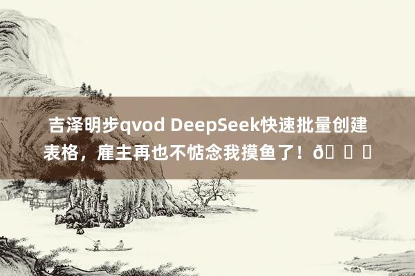 吉泽明步qvod DeepSeek快速批量创建表格，雇主再也不惦念我摸鱼了！😉