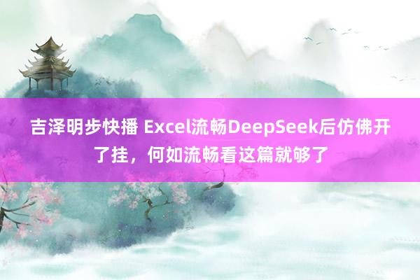 吉泽明步快播 Excel流畅DeepSeek后仿佛开了挂，何如流畅看这篇就够了