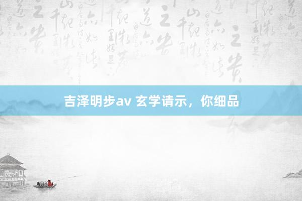 吉泽明步av 玄学请示，你细品