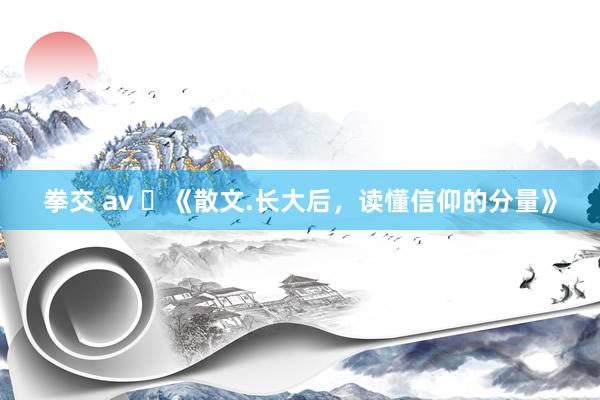 拳交 av ​《散文.长大后，读懂信仰的分量》